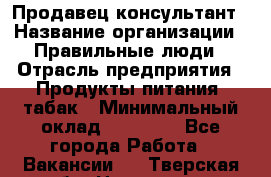 Продавец-консультант › Название организации ­ Правильные люди › Отрасль предприятия ­ Продукты питания, табак › Минимальный оклад ­ 30 000 - Все города Работа » Вакансии   . Тверская обл.,Нелидово г.